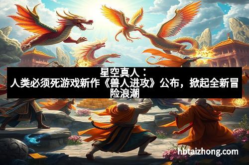 星空真人：人类必须死游戏新作《兽人进攻》公布，掀起全新冒险浪潮