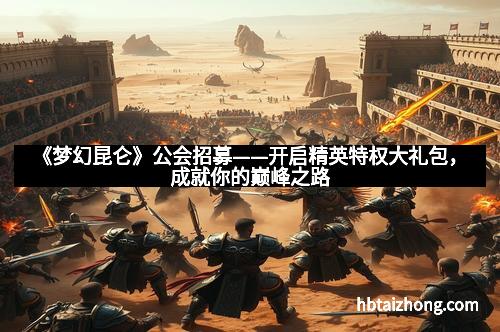 《梦幻昆仑》公会招募——开启精英特权大礼包，成就你的巅峰之路